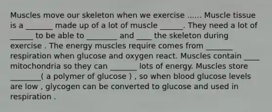 Muscles move our skeleton when we exercise ...... <a href='https://www.questionai.com/knowledge/kMDq0yZc0j-muscle-tissue' class='anchor-knowledge'>muscle tissue</a> is a _______ made up of a lot of muscle ______. They need a lot of ______ to be able to ________ and ____ the skeleton during exercise . The energy muscles require comes from _______ respiration when glucose and oxygen react. Muscles contain ____ mitochondria so they can _______ lots of energy. Muscles store ________( a polymer of glucose ) , so when blood glucose levels are low , glycogen can be converted to glucose and used in respiration .