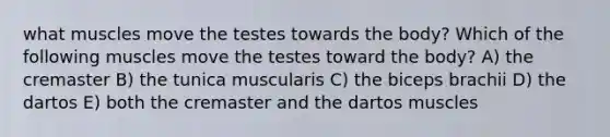 what muscles move the testes towards the body? Which of the following muscles move the testes toward the body? A) the cremaster B) the tunica muscularis C) the biceps brachii D) the dartos E) both the cremaster and the dartos muscles