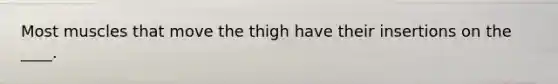 Most muscles that move the thigh have their insertions on the ____.