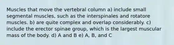 Muscles that move the vertebral column a) include small segmental muscles, such as the interspinales and rotatore muscles. b) are quite complex and overlap considerably. c) include the erector spinae group, which is the largest muscular mass of the body. d) A and B e) A, B, and C