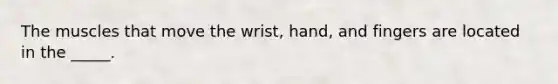 The muscles that move the wrist, hand, and fingers are located in the _____.