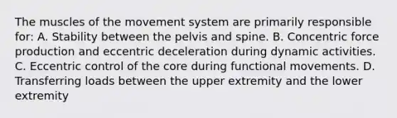 The muscles of the movement system are primarily responsible for: A. Stability between the pelvis and spine. B. Concentric force production and eccentric deceleration during dynamic activities. C. Eccentric control of the core during functional movements. D. Transferring loads between the upper extremity and the lower extremity