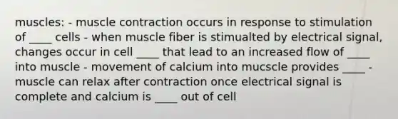 muscles: - muscle contraction occurs in response to stimulation of ____ cells - when muscle fiber is stimualted by electrical signal, changes occur in cell ____ that lead to an increased flow of ____ into muscle - movement of calcium into mucscle provides ____ - muscle can relax after contraction once electrical signal is complete and calcium is ____ out of cell