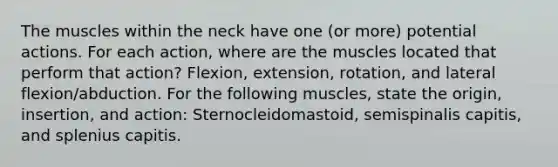 The muscles within the neck have one (or more) potential actions. For each action, where are the muscles located that perform that action? Flexion, extension, rotation, and lateral flexion/abduction. For the following muscles, state the origin, insertion, and action: Sternocleidomastoid, semispinalis capitis, and splenius capitis.