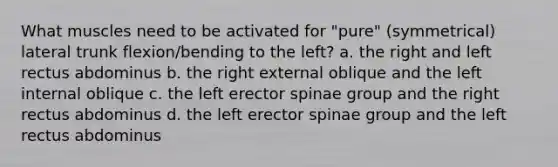 What muscles need to be activated for "pure" (symmetrical) lateral trunk flexion/bending to the left? a. the right and left rectus abdominus b. the right external oblique and the left internal oblique c. the left erector spinae group and the right rectus abdominus d. the left erector spinae group and the left rectus abdominus