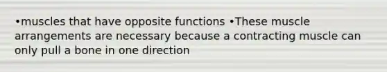 •muscles that have opposite functions •These muscle arrangements are necessary because a contracting muscle can only pull a bone in one direction