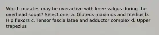 Which muscles may be overactive with knee valgus during the overhead squat? Select one: a. Gluteus maximus and medius b. Hip flexors c. Tensor fascia latae and adductor complex d. Upper trapezius