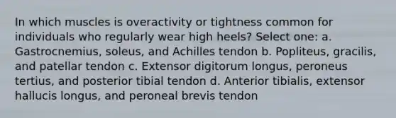 In which muscles is overactivity or tightness common for individuals who regularly wear high heels? Select one: a. Gastrocnemius, soleus, and Achilles tendon b. Popliteus, gracilis, and patellar tendon c. Extensor digitorum longus, peroneus tertius, and posterior tibial tendon d. Anterior tibialis, extensor hallucis longus, and peroneal brevis tendon