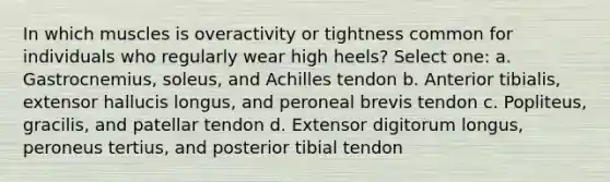 In which muscles is overactivity or tightness common for individuals who regularly wear high heels? Select one: a. Gastrocnemius, soleus, and Achilles tendon b. Anterior tibialis, extensor hallucis longus, and peroneal brevis tendon c. Popliteus, gracilis, and patellar tendon d. Extensor digitorum longus, peroneus tertius, and posterior tibial tendon