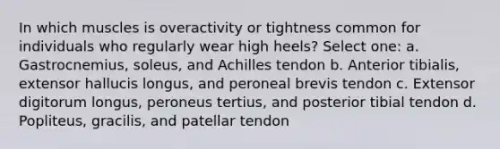 In which muscles is overactivity or tightness common for individuals who regularly wear high heels? Select one: a. Gastrocnemius, soleus, and Achilles tendon b. Anterior tibialis, extensor hallucis longus, and peroneal brevis tendon c. Extensor digitorum longus, peroneus tertius, and posterior tibial tendon d. Popliteus, gracilis, and patellar tendon