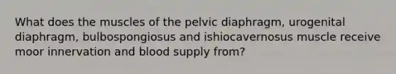 What does the muscles of the pelvic diaphragm, urogenital diaphragm, bulbospongiosus and ishiocavernosus muscle receive moor innervation and blood supply from?