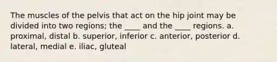 The muscles of the pelvis that act on the hip joint may be divided into two regions; the ____ and the ____ regions. a. proximal, distal b. superior, inferior c. anterior, posterior d. lateral, medial e. iliac, gluteal