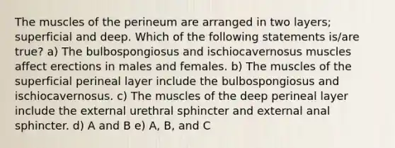 The muscles of the perineum are arranged in two layers; superficial and deep. Which of the following statements is/are true? a) The bulbospongiosus and ischiocavernosus muscles affect erections in males and females. b) The muscles of the superficial perineal layer include the bulbospongiosus and ischiocavernosus. c) The muscles of the deep perineal layer include the external urethral sphincter and external anal sphincter. d) A and B e) A, B, and C