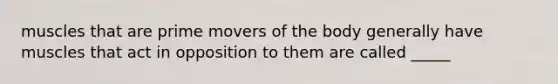 muscles that are prime movers of the body generally have muscles that act in opposition to them are called _____