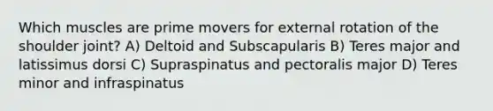 Which muscles are prime movers for external rotation of the shoulder joint? A) Deltoid and Subscapularis B) Teres major and latissimus dorsi C) Supraspinatus and pectoralis major D) Teres minor and infraspinatus