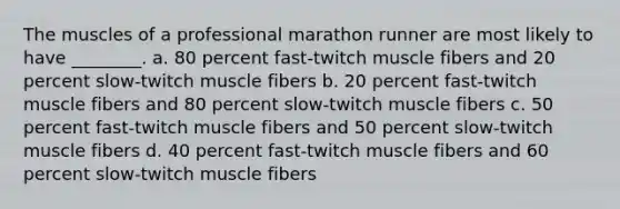 The muscles of a professional marathon runner are most likely to have ________. a. 80 percent fast-twitch muscle fibers and 20 percent slow-twitch muscle fibers b. 20 percent fast-twitch muscle fibers and 80 percent slow-twitch muscle fibers c. 50 percent fast-twitch muscle fibers and 50 percent slow-twitch muscle fibers d. 40 percent fast-twitch muscle fibers and 60 percent slow-twitch muscle fibers