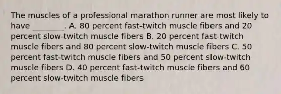 The muscles of a professional marathon runner are most likely to have ________. A. 80 percent fast-twitch muscle fibers and 20 percent slow-twitch muscle fibers B. 20 percent fast-twitch muscle fibers and 80 percent slow-twitch muscle fibers C. 50 percent fast-twitch muscle fibers and 50 percent slow-twitch muscle fibers D. 40 percent fast-twitch muscle fibers and 60 percent slow-twitch muscle fibers