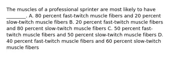 The muscles of a professional sprinter are most likely to have ________. A. 80 percent fast-twitch muscle fibers and 20 percent slow-twitch muscle fibers B. 20 percent fast-twitch muscle fibers and 80 percent slow-twitch muscle fibers C. 50 percent fast-twitch muscle fibers and 50 percent slow-twitch muscle fibers D. 40 percent fast-twitch muscle fibers and 60 percent slow-twitch muscle fibers