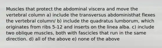 Muscles that protect the abdominal viscera and move the vertebral column a) include the transversus abdoministhat flexes the vertebral column/ b) include the quadratus lumborum, which originates from ribs 5-12 and inserts on the linea alba. c) include two oblique muscles, both with fascicles that run in the same direction. d) all of the above e) none of the above