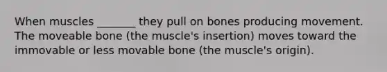 When muscles _______ they pull on bones producing movement. The moveable bone (the muscle's insertion) moves toward the immovable or less movable bone (the muscle's origin).