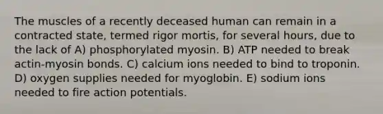 The muscles of a recently deceased human can remain in a contracted state, termed rigor mortis, for several hours, due to the lack of A) phosphorylated myosin. B) ATP needed to break actin-myosin bonds. C) calcium ions needed to bind to troponin. D) oxygen supplies needed for myoglobin. E) sodium ions needed to fire action potentials.