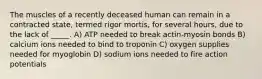 The muscles of a recently deceased human can remain in a contracted state, termed rigor mortis, for several hours, due to the lack of _____. A) ATP needed to break actin-myosin bonds B) calcium ions needed to bind to troponin C) oxygen supplies needed for myoglobin D) sodium ions needed to fire action potentials