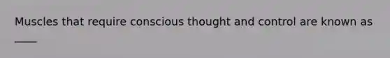 Muscles that require conscious thought and control are known as ____