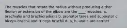 The muscles that rotate the radius without producing either flexion or extension of the elbow are the ____ muscles. a. brachialis and brachioradialis b. pronator teres and supinator c. biceps brachii and triceps brachii d. a, b, and c are correct