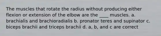 The muscles that rotate the radius without producing either flexion or extension of the elbow are the ____ muscles. a. brachialis and brachioradialis b. pronator teres and supinator c. biceps brachii and triceps brachii d. a, b, and c are correct