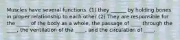 Muscles have several functions. (1) they ______ by holding bones in proper relationship to each other (2) They are responsible for the _____ of the body as a whole, the passage of ____ through the ____, the ventilation of the ____, and the circulation of ____.