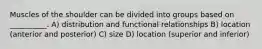Muscles of the shoulder can be divided into groups based on __________. A) distribution and functional relationships B) location (anterior and posterior) C) size D) location (superior and inferior)