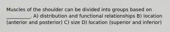 Muscles of the shoulder can be divided into groups based on __________. A) distribution and functional relationships B) location (anterior and posterior) C) size D) location (superior and inferior)