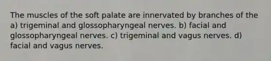 The muscles of the soft palate are innervated by branches of the a) trigeminal and glossopharyngeal nerves. b) facial and glossopharyngeal nerves. c) trigeminal and vagus nerves. d) facial and vagus nerves.