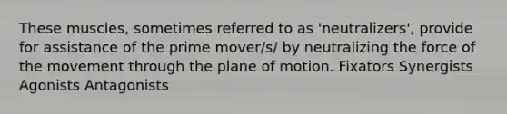 These muscles, sometimes referred to as 'neutralizers', provide for assistance of the prime mover/s/ by neutralizing the force of the movement through the plane of motion. Fixators Synergists Agonists Antagonists