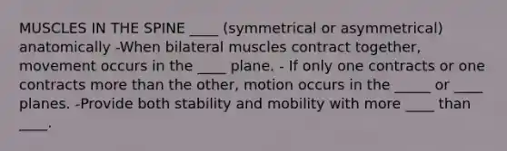 MUSCLES IN THE SPINE ____ (symmetrical or asymmetrical) anatomically -When bilateral muscles contract together, movement occurs in the ____ plane. - If only one contracts or one contracts more than the other, motion occurs in the _____ or ____ planes. -Provide both stability and mobility with more ____ than ____.