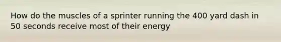 How do the muscles of a sprinter running the 400 yard dash in 50 seconds receive most of their energy