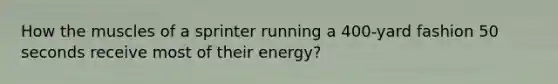 How the muscles of a sprinter running a 400-yard fashion 50 seconds receive most of their energy?