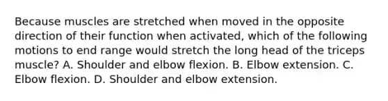 Because muscles are stretched when moved in the opposite direction of their function when activated, which of the following motions to end range would stretch the long head of the triceps muscle? A. Shoulder and elbow flexion. B. Elbow extension. C. Elbow flexion. D. Shoulder and elbow extension.