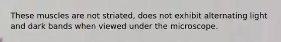 These muscles are not striated, does not exhibit alternating light and dark bands when viewed under the microscope.
