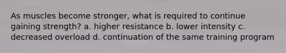 As muscles become stronger, what is required to continue gaining strength? a. higher resistance b. lower intensity c. decreased overload d. continuation of the same training program