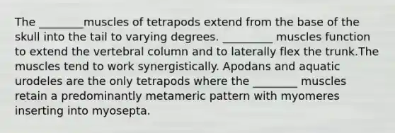 The ________muscles of tetrapods extend from the base of the skull into the tail to varying degrees. _________ muscles function to extend the vertebral column and to laterally flex the trunk.The muscles tend to work synergistically. Apodans and aquatic urodeles are the only tetrapods where the ________ muscles retain a predominantly metameric pattern with myomeres inserting into myosepta.