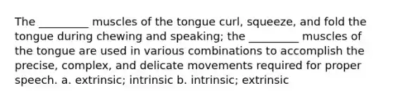 The _________ muscles of the tongue curl, squeeze, and fold the tongue during chewing and speaking; the _________ muscles of the tongue are used in various combinations to accomplish the precise, complex, and delicate movements required for proper speech. a. extrinsic; intrinsic b. intrinsic; extrinsic