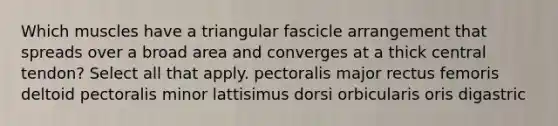 Which muscles have a triangular fascicle arrangement that spreads over a broad area and converges at a thick central tendon? Select all that apply. pectoralis major rectus femoris deltoid pectoralis minor lattisimus dorsi orbicularis oris digastric