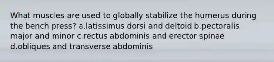 What muscles are used to globally stabilize the humerus during the bench press? a.latissimus dorsi and deltoid b.pectoralis major and minor c.rectus abdominis and erector spinae d.obliques and transverse abdominis