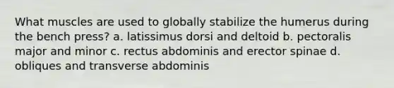 What muscles are used to globally stabilize the humerus during the bench press? a. latissimus dorsi and deltoid b. pectoralis major and minor c. rectus abdominis and erector spinae d. obliques and transverse abdominis