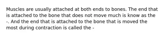 Muscles are usually attached at both ends to bones. The end that is attached to the bone that does not move much is know as the -. And the end that is attached to the bone that is moved the most during contraction is called the -