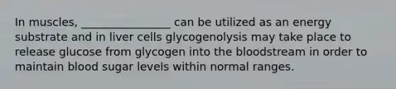 In muscles, ________________ can be utilized as an energy substrate and in liver cells glycogenolysis may take place to release glucose from glycogen into the bloodstream in order to maintain blood sugar levels within normal ranges.