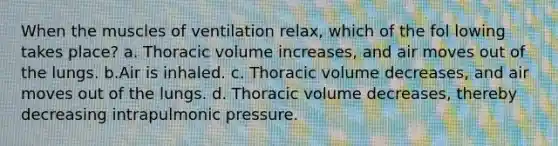 When the muscles of ventilation relax, which of the fol lowing takes place? a. Thoracic volume increases, and air moves out of the lungs. b.Air is inhaled. c. Thoracic volume decreases, and air moves out of the lungs. d. Thoracic volume decreases, thereby decreasing intrapulmonic pressure.