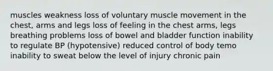 muscles weakness loss of voluntary muscle movement in the chest, arms and legs loss of feeling in the chest arms, legs breathing problems loss of bowel and bladder function inability to regulate BP (hypotensive) reduced control of body temo inability to sweat below the level of injury chronic pain