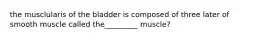 the musclularis of the bladder is composed of three later of smooth muscle called the_________ muscle?